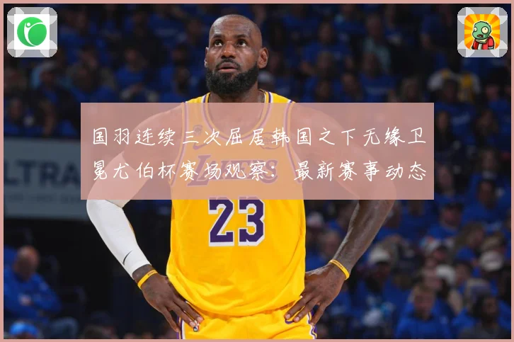 国羽连续三次屈居韩国之下无缘卫冕尤伯杯赛场观察：最新赛事动态与深度分析