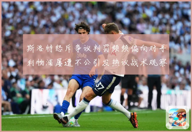 斯洛特怒斥争议判罚频频偏向对手利物浦屡遭不公引发热议战术观察：最新赛事动态与深度分析