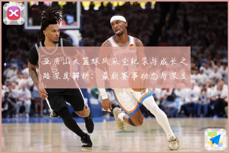亚历山大篮球风采全纪录与成长之路深度解析：最新赛事动态与深度分析