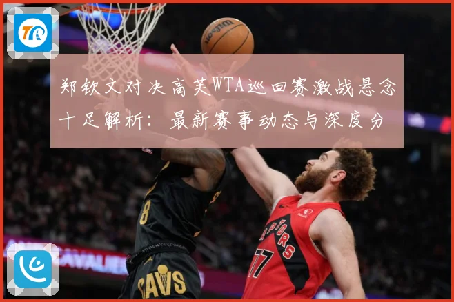 郑钦文对决高芙WTA巡回赛激战悬念十足解析：最新赛事动态与深度分析