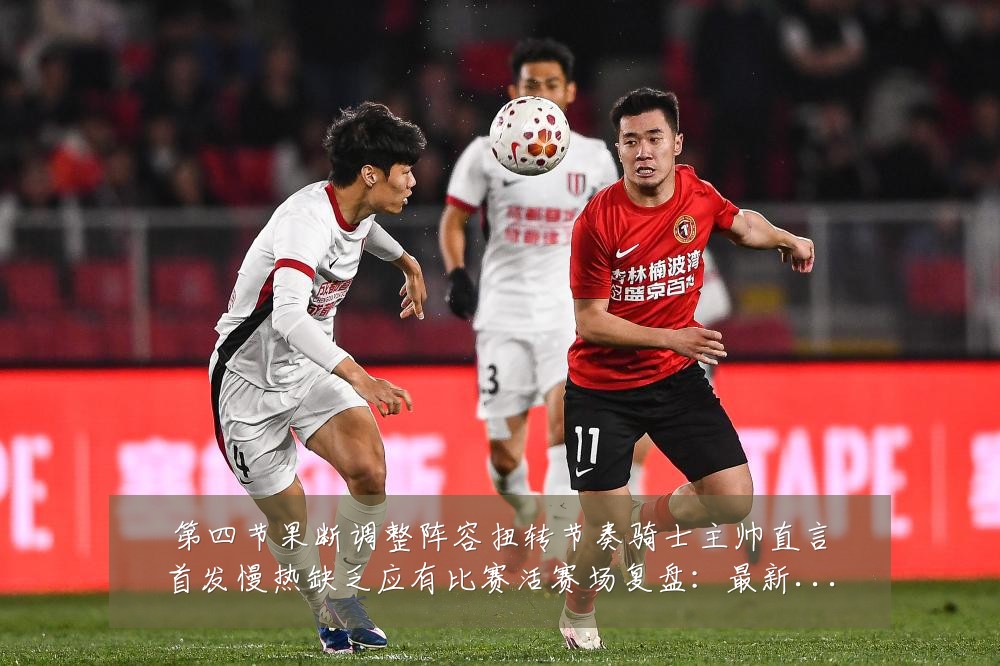 第四节果断调整阵容扭转节奏骑士主帅直言首发慢热缺乏应有比赛活赛场复盘:最新赛事动态与深度分析