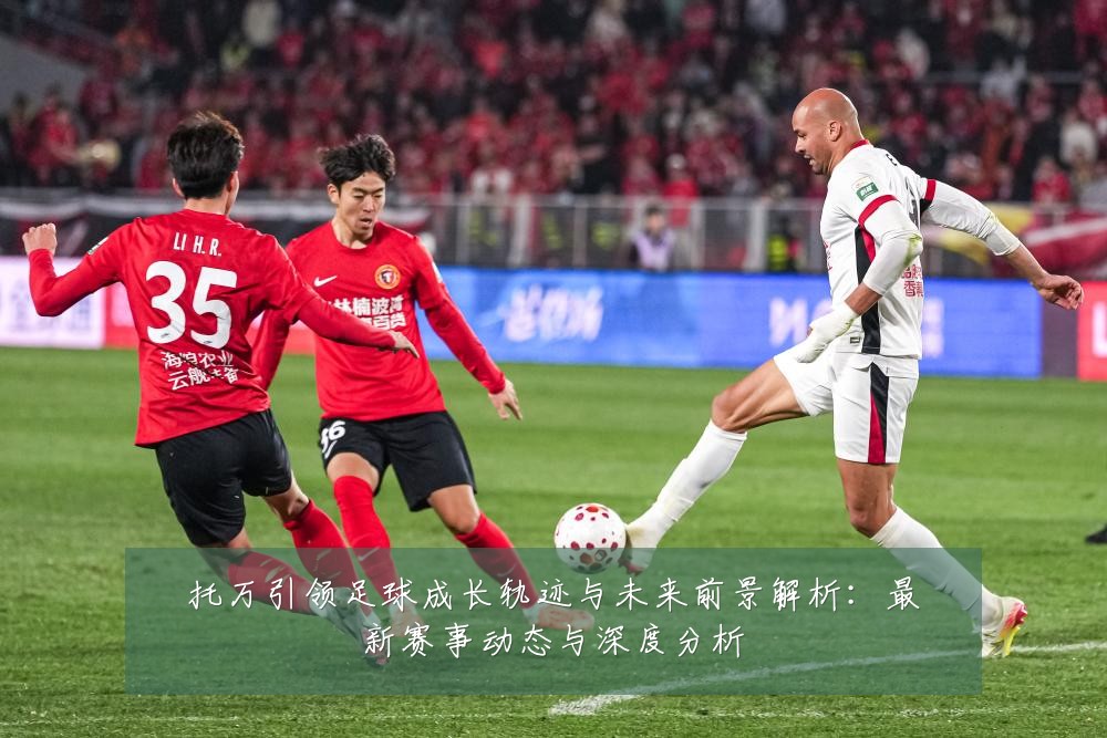 托万引领足球成长轨迹与未来前景解析：最新赛事动态与深度分析